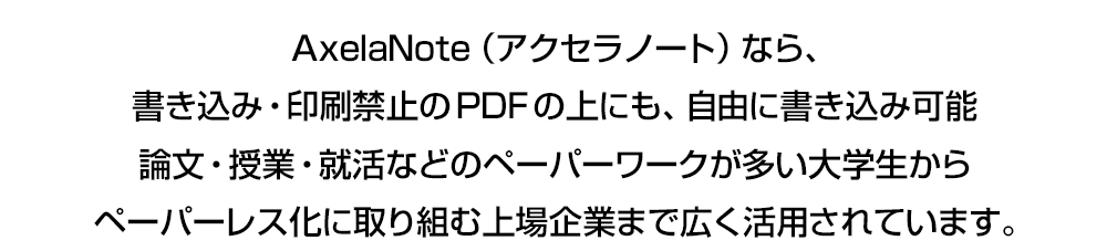 AxelaNote（アクセラノート）なら、 書き込み・印刷禁止のPDFの上にも、自由に書き込み可能 論文・授業・就活などのペーパーワークが多い大学生から ペーパーレス化に取り組む上場企業まで広く活用されています。