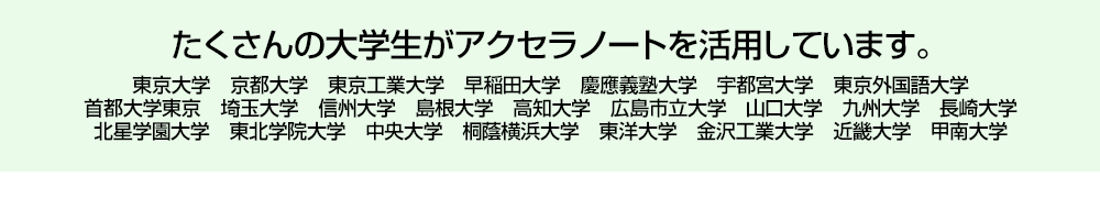 たくさんの大学生がアクセラノートを活用しています。 東京大学　京都大学　東京工業大学　早稲田大学　慶應義塾大学　宇都宮大学　東京外国語大学首都大学東京　埼玉大学　信州大学　島根大学　高知大学　広島市立大学　山口大学　九州大学　長崎大学北星学園大学　東北学院大学　中央大学　桐蔭横浜大学　東洋大学　金沢工業大学　近畿大学　甲南大学